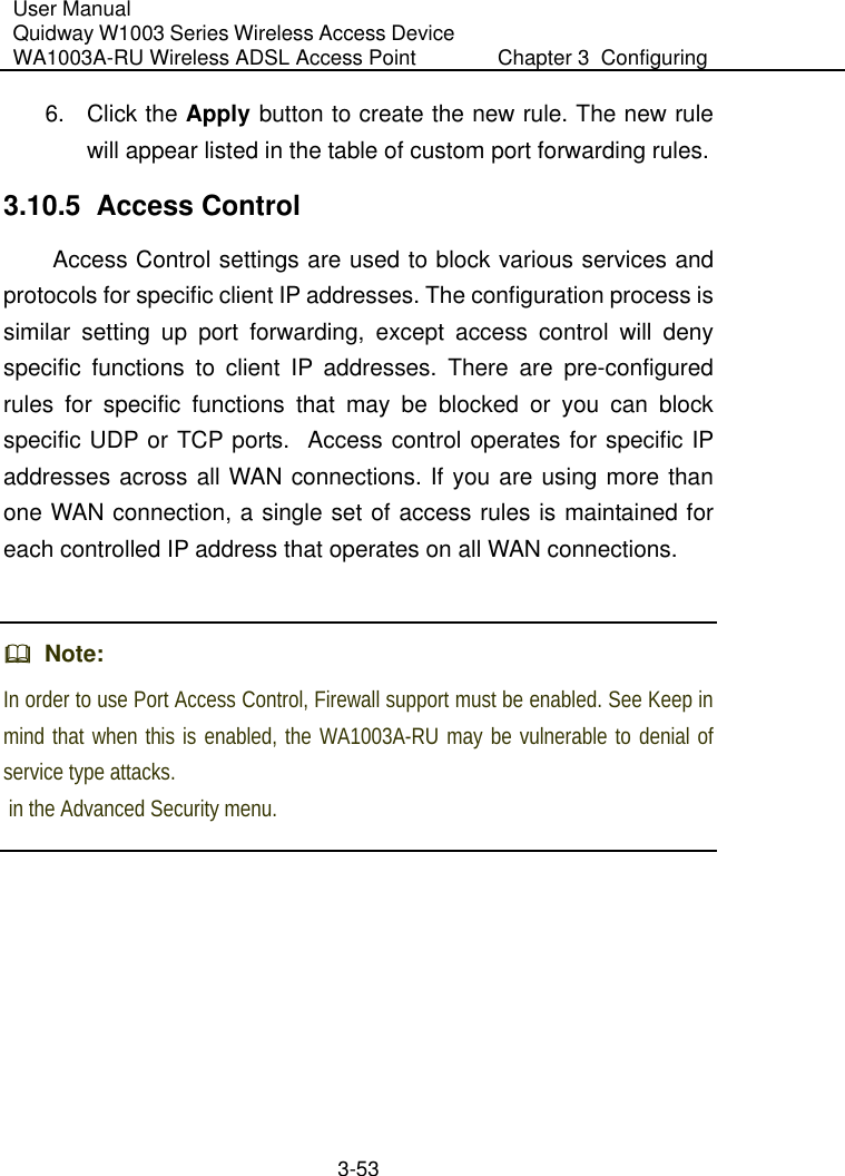 User Manual Quidway W1003 Series Wireless Access Device WA1003A-RU Wireless ADSL Access Point  Chapter 3  Configuring   3-53 6. Click the Apply button to create the new rule. The new rule will appear listed in the table of custom port forwarding rules. 3.10.5  Access Control Access Control settings are used to block various services and protocols for specific client IP addresses. The configuration process is similar setting up port forwarding, except access control will deny specific functions to client IP addresses. There are pre-configured rules for specific functions that may be blocked or you can block specific UDP or TCP ports.  Access control operates for specific IP addresses across all WAN connections. If you are using more than one WAN connection, a single set of access rules is maintained for each controlled IP address that operates on all WAN connections.    Note:  In order to use Port Access Control, Firewall support must be enabled. See Keep in mind that when this is enabled, the WA1003A-RU may be vulnerable to denial of service type attacks.  in the Advanced Security menu.  