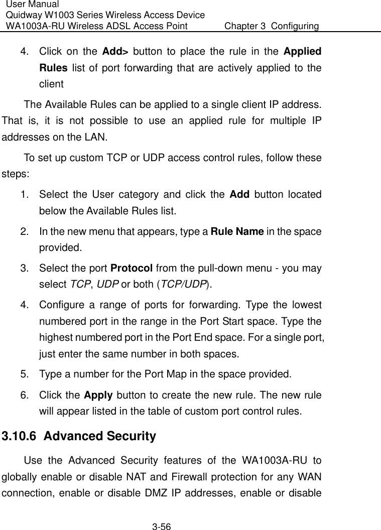 User Manual Quidway W1003 Series Wireless Access Device WA1003A-RU Wireless ADSL Access Point  Chapter 3  Configuring   3-56 4.  Click on the Add&gt; button to place the rule in the Applied Rules list of port forwarding that are actively applied to the client  The Available Rules can be applied to a single client IP address. That is, it is not possible to use an applied rule for multiple IP addresses on the LAN. To set up custom TCP or UDP access control rules, follow these steps:  1.  Select the User category and click the Add button located below the Available Rules list. 2.  In the new menu that appears, type a Rule Name in the space provided. 3.  Select the port Protocol from the pull-down menu - you may select TCP, UDP or both (TCP/UDP). 4.  Configure a range of ports for forwarding. Type the lowest numbered port in the range in the Port Start space. Type the highest numbered port in the Port End space. For a single port, just enter the same number in both spaces. 5.  Type a number for the Port Map in the space provided.  6. Click the Apply button to create the new rule. The new rule will appear listed in the table of custom port control rules. 3.10.6  Advanced Security Use the Advanced Security features of the WA1003A-RU to globally enable or disable NAT and Firewall protection for any WAN connection, enable or disable DMZ IP addresses, enable or disable 