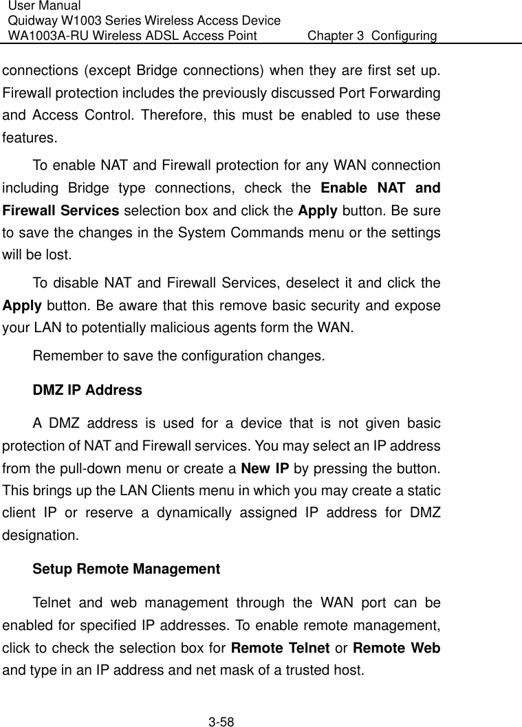 User Manual Quidway W1003 Series Wireless Access Device WA1003A-RU Wireless ADSL Access Point  Chapter 3  Configuring   3-58 connections (except Bridge connections) when they are first set up. Firewall protection includes the previously discussed Port Forwarding and Access Control. Therefore, this must be enabled to use these features. To enable NAT and Firewall protection for any WAN connection including Bridge type connections, check the Enable NAT and Firewall Services selection box and click the Apply button. Be sure to save the changes in the System Commands menu or the settings will be lost. To disable NAT and Firewall Services, deselect it and click the Apply button. Be aware that this remove basic security and expose your LAN to potentially malicious agents form the WAN. Remember to save the configuration changes. DMZ IP Address A DMZ address is used for a device that is not given basic protection of NAT and Firewall services. You may select an IP address from the pull-down menu or create a New IP by pressing the button. This brings up the LAN Clients menu in which you may create a static client IP or reserve a dynamically assigned IP address for DMZ designation.  Setup Remote Management Telnet and web management through the WAN port can be enabled for specified IP addresses. To enable remote management, click to check the selection box for Remote Telnet or Remote Web and type in an IP address and net mask of a trusted host. 