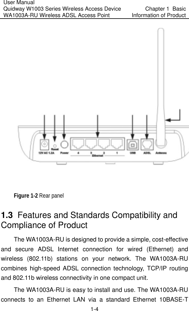User Manual Quidway W1003 Series Wireless Access Device WA1003A-RU Wireless ADSL Access Point  Chapter 1  Basic Information of Product 1-4   Figure 1-2 Rear panel 1.3  Features and Standards Compatibility and Compliance of Product  The WA1003A-RU is designed to provide a simple, cost-effective and secure ADSL Internet connection for wired (Ethernet) and wireless (802.11b) stations on your network. The WA1003A-RU combines high-speed ADSL connection technology, TCP/IP routing and 802.11b wireless connectivity in one compact unit.  The WA1003A-RU is easy to install and use. The WA1003A-RU connects to an Ethernet LAN via a standard Ethernet 10BASE-T 
