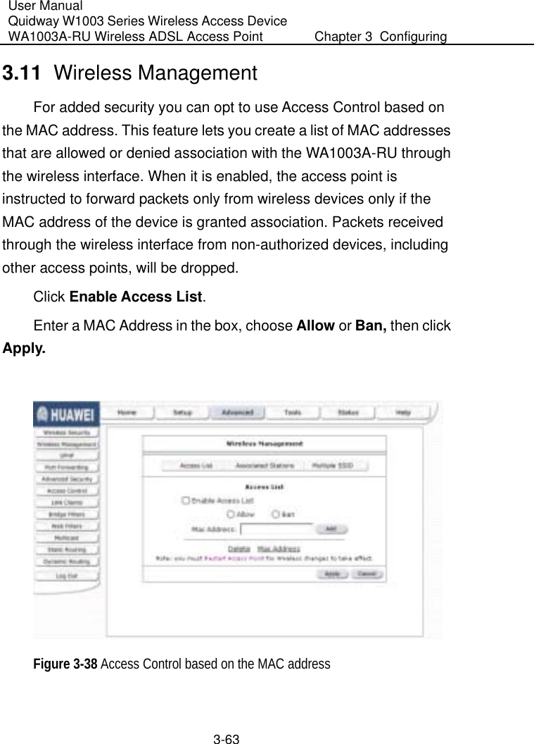 User Manual Quidway W1003 Series Wireless Access Device WA1003A-RU Wireless ADSL Access Point  Chapter 3  Configuring   3-63 3.11  Wireless Management For added security you can opt to use Access Control based on the MAC address. This feature lets you create a list of MAC addresses that are allowed or denied association with the WA1003A-RU through the wireless interface. When it is enabled, the access point is instructed to forward packets only from wireless devices only if the MAC address of the device is granted association. Packets received through the wireless interface from non-authorized devices, including other access points, will be dropped. Click Enable Access List. Enter a MAC Address in the box, choose Allow or Ban, then click Apply.   Figure 3-38 Access Control based on the MAC address  