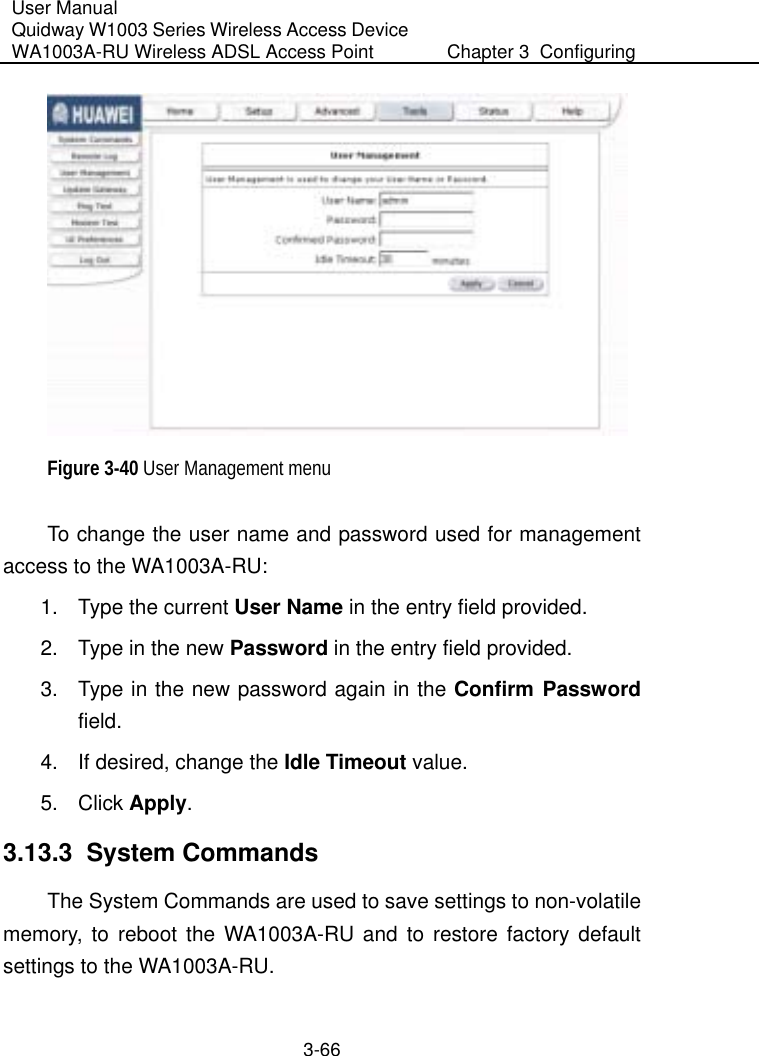 User Manual Quidway W1003 Series Wireless Access Device WA1003A-RU Wireless ADSL Access Point  Chapter 3  Configuring   3-66  Figure 3-40 User Management menu To change the user name and password used for management access to the WA1003A-RU: 1.  Type the current User Name in the entry field provided.  2.  Type in the new Password in the entry field provided. 3.  Type in the new password again in the Confirm Password field. 4.  If desired, change the Idle Timeout value. 5. Click Apply. 3.13.3  System Commands The System Commands are used to save settings to non-volatile memory, to reboot the WA1003A-RU and to restore factory default settings to the WA1003A-RU.  