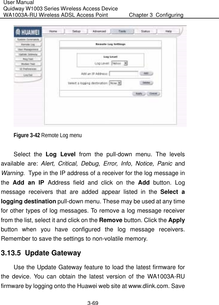 User Manual Quidway W1003 Series Wireless Access Device WA1003A-RU Wireless ADSL Access Point  Chapter 3  Configuring   3-69  Figure 3-42 Remote Log menu Select the Log Level from the pull-down menu. The levels available are: Alert, Critical, Debug, Error, Info, Notice, Panic and Warning.  Type in the IP address of a receiver for the log message in the  Add an IP Address field and click on the Add button. Log message receivers that are added appear listed in the Select a logging destination pull-down menu. These may be used at any time for other types of log messages. To remove a log message receiver from the list, select it and click on the Remove button. Click the Apply button when you have configured the log message receivers. Remember to save the settings to non-volatile memory. 3.13.5  Update Gateway Use the Update Gateway feature to load the latest firmware for the device. You can obtain the latest version of the WA1003A-RU firmware by logging onto the Huawei web site at www.dlink.com. Save 