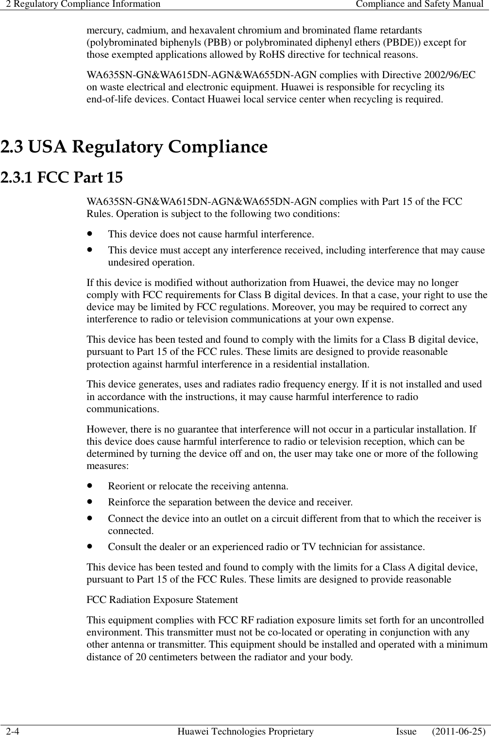 2 Regulatory Compliance Information    Compliance and Safety Manual  2-4 Huawei Technologies Proprietary Issue      (2011-06-25)  mercury, cadmium, and hexavalent chromium and brominated flame retardants (polybrominated biphenyls (PBB) or polybrominated diphenyl ethers (PBDE)) except for those exempted applications allowed by RoHS directive for technical reasons. WA635SN-GN&amp;WA615DN-AGN&amp;WA655DN-AGN complies with Directive 2002/96/EC on waste electrical and electronic equipment. Huawei is responsible for recycling its end-of-life devices. Contact Huawei local service center when recycling is required. 2.3 USA Regulatory Compliance 2.3.1 FCC Part 15 WA635SN-GN&amp;WA615DN-AGN&amp;WA655DN-AGN complies with Part 15 of the FCC Rules. Operation is subject to the following two conditions:  This device does not cause harmful interference.  This device must accept any interference received, including interference that may cause undesired operation. If this device is modified without authorization from Huawei, the device may no longer comply with FCC requirements for Class B digital devices. In that a case, your right to use the device may be limited by FCC regulations. Moreover, you may be required to correct any interference to radio or television communications at your own expense. This device has been tested and found to comply with the limits for a Class B digital device, pursuant to Part 15 of the FCC rules. These limits are designed to provide reasonable protection against harmful interference in a residential installation. This device generates, uses and radiates radio frequency energy. If it is not installed and used in accordance with the instructions, it may cause harmful interference to radio communications. However, there is no guarantee that interference will not occur in a particular installation. If this device does cause harmful interference to radio or television reception, which can be determined by turning the device off and on, the user may take one or more of the following measures:  Reorient or relocate the receiving antenna.  Reinforce the separation between the device and receiver.  Connect the device into an outlet on a circuit different from that to which the receiver is connected.  Consult the dealer or an experienced radio or TV technician for assistance. This device has been tested and found to comply with the limits for a Class A digital device, pursuant to Part 15 of the FCC Rules. These limits are designed to provide reasonable   FCC Radiation Exposure Statement   This equipment complies with FCC RF radiation exposure limits set forth for an uncontrolled environment. This transmitter must not be co-located or operating in conjunction with any other antenna or transmitter. This equipment should be installed and operated with a minimum distance of 20 centimeters between the radiator and your body.   