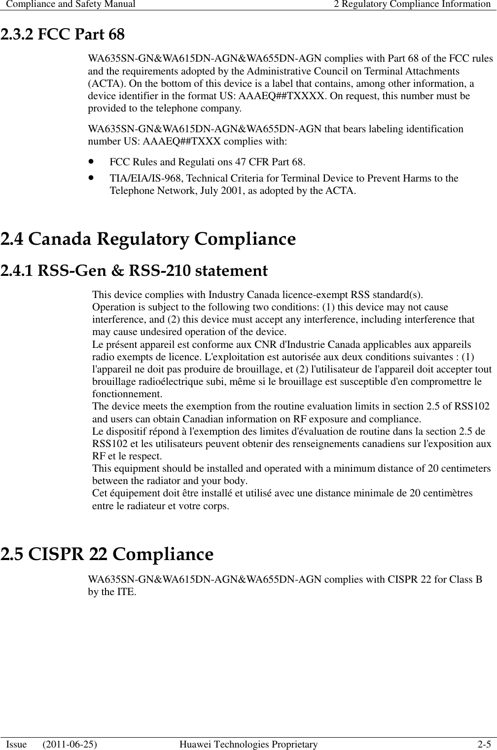 Compliance and Safety Manual 2 Regulatory Compliance Information  Issue      (2011-06-25) Huawei Technologies Proprietary 2-5  2.3.2 FCC Part 68 WA635SN-GN&amp;WA615DN-AGN&amp;WA655DN-AGN complies with Part 68 of the FCC rules and the requirements adopted by the Administrative Council on Terminal Attachments (ACTA). On the bottom of this device is a label that contains, among other information, a device identifier in the format US: AAAEQ##TXXXX. On request, this number must be provided to the telephone company. WA635SN-GN&amp;WA615DN-AGN&amp;WA655DN-AGN that bears labeling identification number US: AAAEQ##TXXX complies with:  FCC Rules and Regulati ons 47 CFR Part 68.  TIA/EIA/IS-968, Technical Criteria for Terminal Device to Prevent Harms to the Telephone Network, July 2001, as adopted by the ACTA. 2.4 Canada Regulatory Compliance 2.4.1 RSS-Gen &amp; RSS-210 statement This device complies with Industry Canada licence-exempt RSS standard(s). Operation is subject to the following two conditions: (1) this device may not cause interference, and (2) this device must accept any interference, including interference that may cause undesired operation of the device. Le présent appareil est conforme aux CNR d&apos;Industrie Canada applicables aux appareils radio exempts de licence. L&apos;exploitation est autorisée aux deux conditions suivantes : (1) l&apos;appareil ne doit pas produire de brouillage, et (2) l&apos;utilisateur de l&apos;appareil doit accepter tout brouillage radioélectrique subi, même si le brouillage est susceptible d&apos;en compromettre le fonctionnement.   The device meets the exemption from the routine evaluation limits in section 2.5 of RSS102 and users can obtain Canadian information on RF exposure and compliance.   Le dispositif répond à l&apos;exemption des limites d&apos;évaluation de routine dans la section 2.5 de RSS102 et les utilisateurs peuvent obtenir des renseignements canadiens sur l&apos;exposition aux RF et le respect.   This equipment should be installed and operated with a minimum distance of 20 centimeters between the radiator and your body.   Cet équipement doit être installé et utilisé avec une distance minimale de 20 centimètres entre le radiateur et votre corps. 2.5 CISPR 22 Compliance WA635SN-GN&amp;WA615DN-AGN&amp;WA655DN-AGN complies with CISPR 22 for Class B by the ITE. 