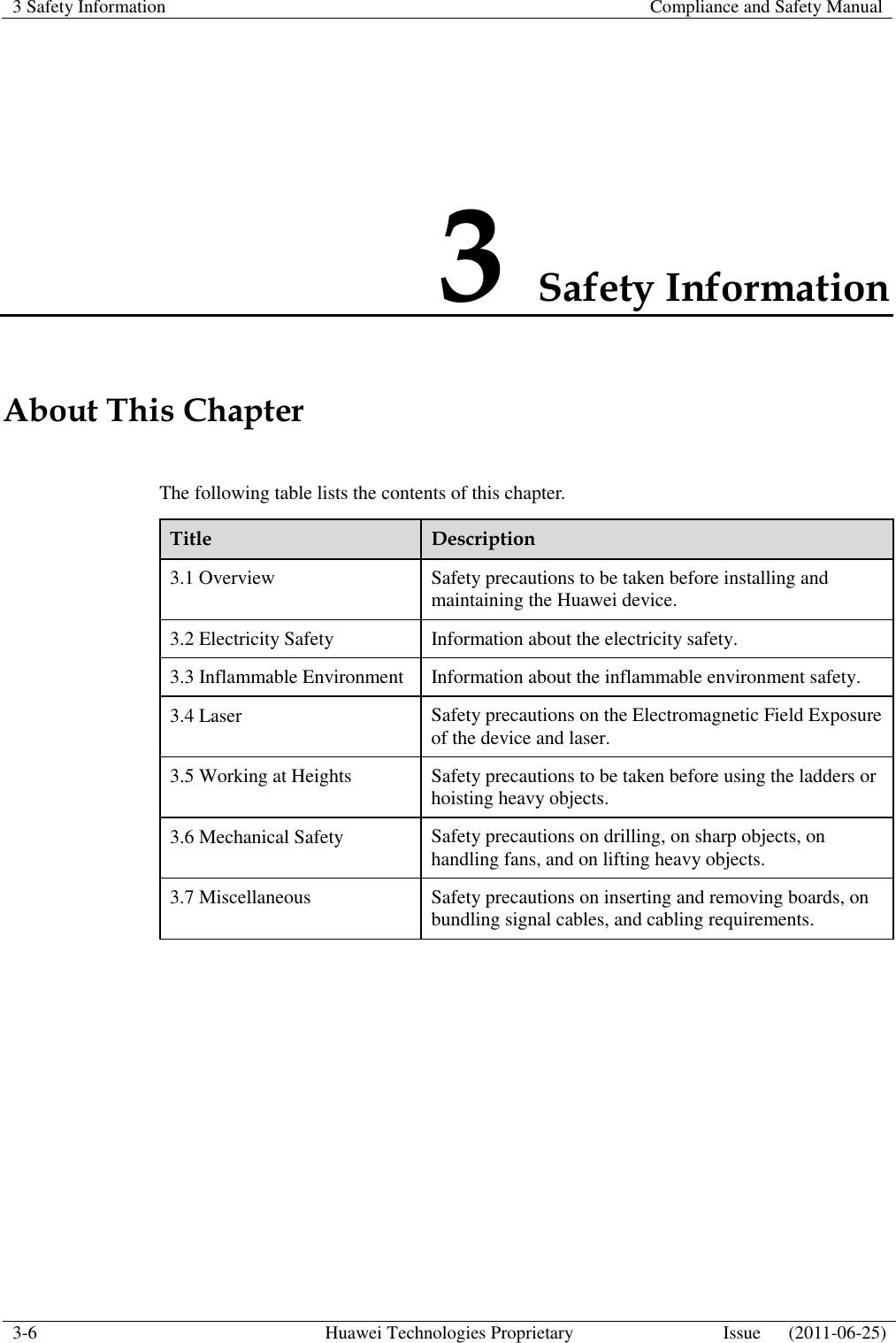 3 Safety Information    Compliance and Safety Manual  3-6 Huawei Technologies Proprietary Issue      (2011-06-25)  3 Safety Information About This Chapter The following table lists the contents of this chapter. Title Description 3.1 Overview Safety precautions to be taken before installing and maintaining the Huawei device. 3.2 Electricity Safety Information about the electricity safety. 3.3 Inflammable Environment Information about the inflammable environment safety. 3.4 Laser Safety precautions on the Electromagnetic Field Exposure of the device and laser. 3.5 Working at Heights Safety precautions to be taken before using the ladders or hoisting heavy objects. 3.6 Mechanical Safety Safety precautions on drilling, on sharp objects, on handling fans, and on lifting heavy objects. 3.7 Miscellaneous Safety precautions on inserting and removing boards, on bundling signal cables, and cabling requirements.  