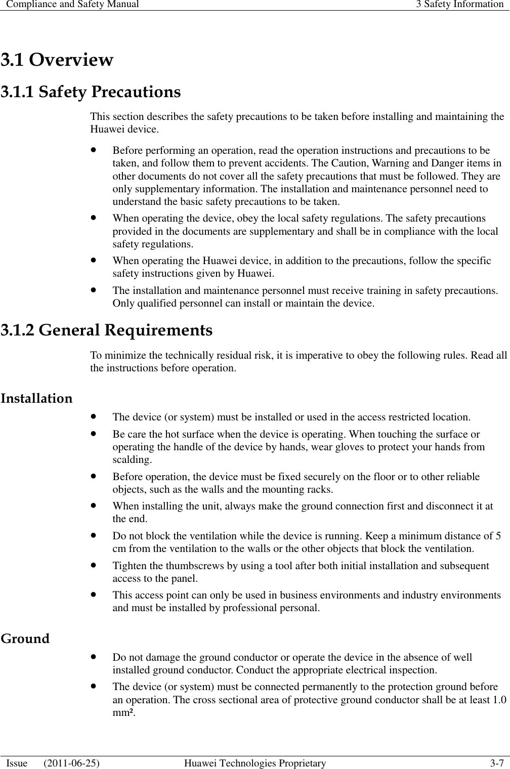 Compliance and Safety Manual 3 Safety Information  Issue      (2011-06-25) Huawei Technologies Proprietary 3-7  3.1 Overview 3.1.1 Safety Precautions This section describes the safety precautions to be taken before installing and maintaining the Huawei device.  Before performing an operation, read the operation instructions and precautions to be taken, and follow them to prevent accidents. The Caution, Warning and Danger items in other documents do not cover all the safety precautions that must be followed. They are only supplementary information. The installation and maintenance personnel need to understand the basic safety precautions to be taken.  When operating the device, obey the local safety regulations. The safety precautions provided in the documents are supplementary and shall be in compliance with the local safety regulations.  When operating the Huawei device, in addition to the precautions, follow the specific safety instructions given by Huawei.  The installation and maintenance personnel must receive training in safety precautions. Only qualified personnel can install or maintain the device. 3.1.2 General Requirements To minimize the technically residual risk, it is imperative to obey the following rules. Read all the instructions before operation. Installation  The device (or system) must be installed or used in the access restricted location.  Be care the hot surface when the device is operating. When touching the surface or operating the handle of the device by hands, wear gloves to protect your hands from scalding.  Before operation, the device must be fixed securely on the floor or to other reliable objects, such as the walls and the mounting racks.  When installing the unit, always make the ground connection first and disconnect it at the end.  Do not block the ventilation while the device is running. Keep a minimum distance of 5 cm from the ventilation to the walls or the other objects that block the ventilation.  Tighten the thumbscrews by using a tool after both initial installation and subsequent access to the panel.  This access point can only be used in business environments and industry environments and must be installed by professional personal. Ground  Do not damage the ground conductor or operate the device in the absence of well installed ground conductor. Conduct the appropriate electrical inspection.  The device (or system) must be connected permanently to the protection ground before an operation. The cross sectional area of protective ground conductor shall be at least 1.0 mm². 