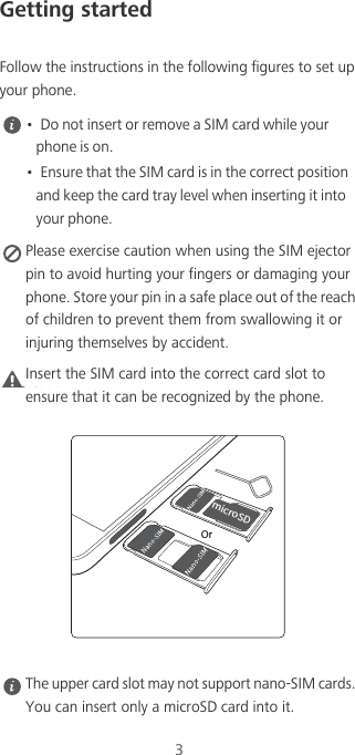 3Getting startedFollow the instructions in the following figures to set up your phone. •  Do not insert or remove a SIM card while your phone is on.•  Ensure that the SIM card is in the correct position and keep the card tray level when inserting it into your phone. Please exercise caution when using the SIM ejector pin to avoid hurting your fingers or damaging your phone. Store your pin in a safe place out of the reach of children to prevent them from swallowing it or injuring themselves by accident.Caution Insert the SIM card into the correct card slot to ensure that it can be recognized by the phone. The upper card slot may not support nano-SIM cards. You can insert only a microSD card into it.NJDSP4%Or