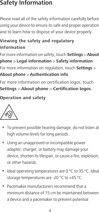 4Safety InformationPlease read all of the safety information carefully before using your device to ensure its safe and proper operation and to learn how to dispose of your device properly.Viewing the safety and regulatory informationFor more information on safety, touch Settings &gt; About phone &gt; Legal information &gt; Safety information. For more information on regulation, touch Settings &gt; About phone &gt; Authentication info.For more information on certification logos, touch Settings &gt; About phone &gt; Certification logos.Operation and safety•  To prevent possible hearing damage, do not listen at high volume levels for long periods.•  Using an unapproved or incompatible power adapter, charger, or battery may damage your device, shorten its lifespan, or cause a fire, explosion, or other hazards.•  Ideal operating temperatures are 0 °C to 35 °C. Ideal storage temperatures are -20 °C to +45 °C.•  Pacemaker manufacturers recommend that a minimum distance of 15 cm be maintained between a device and a pacemaker to prevent potential 
