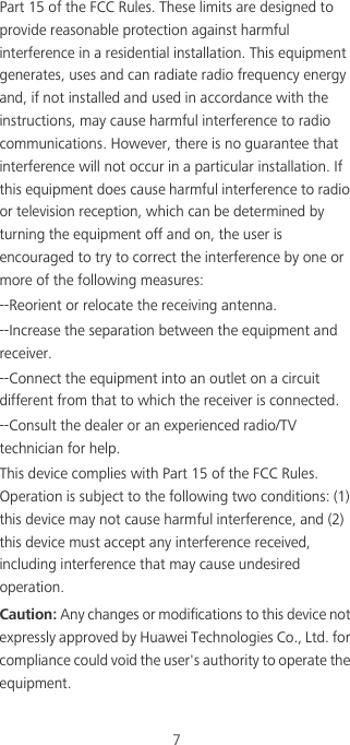 7Part 15 of the FCC Rules. These limits are designed to provide reasonable protection against harmful interference in a residential installation. This equipment generates, uses and can radiate radio frequency energy and, if not installed and used in accordance with the instructions, may cause harmful interference to radio communications. However, there is no guarantee that interference will not occur in a particular installation. If this equipment does cause harmful interference to radio or television reception, which can be determined by turning the equipment off and on, the user is encouraged to try to correct the interference by one or more of the following measures:--Reorient or relocate the receiving antenna.--Increase the separation between the equipment and receiver.--Connect the equipment into an outlet on a circuit different from that to which the receiver is connected.--Consult the dealer or an experienced radio/TV technician for help.This device complies with Part 15 of the FCC Rules. Operation is subject to the following two conditions: (1) this device may not cause harmful interference, and (2) this device must accept any interference received, including interference that may cause undesired operation.Caution: Any changes or modifications to this device not expressly approved by Huawei Technologies Co., Ltd. for compliance could void the user&apos;s authority to operate the equipment.