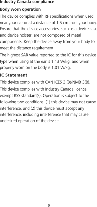 8Industry Canada complianceBody worn operationThe device complies with RF specifications when used near your ear or at a distance of 1.5 cm from your body. Ensure that the device accessories, such as a device case and device holster, are not composed of metal components. Keep the device away from your body to meet the distance requirement.The highest SAR value reported to the IC for this device type when using at the ear is 1.13 W/kg, and when properly worn on the body is 1.01 W/kg.IC StatementThis device complies with CAN ICES-3 (B)/NMB-3(B).This device complies with Industry Canada licence-exempt RSS standard(s). Operation is subject to the following two conditions: (1) this device may not cause interference, and (2) this device must accept any interference, including interference that may cause undesired operation of the device.