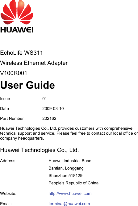     EchoLife WS311 Wireless Ethernet Adapter V100R001 User Guide Issue 01 Date 2009-08-10 Part Number  202162 Huawei Technologies Co., Ltd. provides customers with comprehensive technical support and service. Please feel free to contact our local office or company headquarters. Huawei Technologies Co., Ltd. Address:  Huawei Industrial Base Bantian, Longgang Shenzhen 518129 People&apos;s Republic of China Website:  http://www.huawei.comEmail:  terminal@huawei.com 