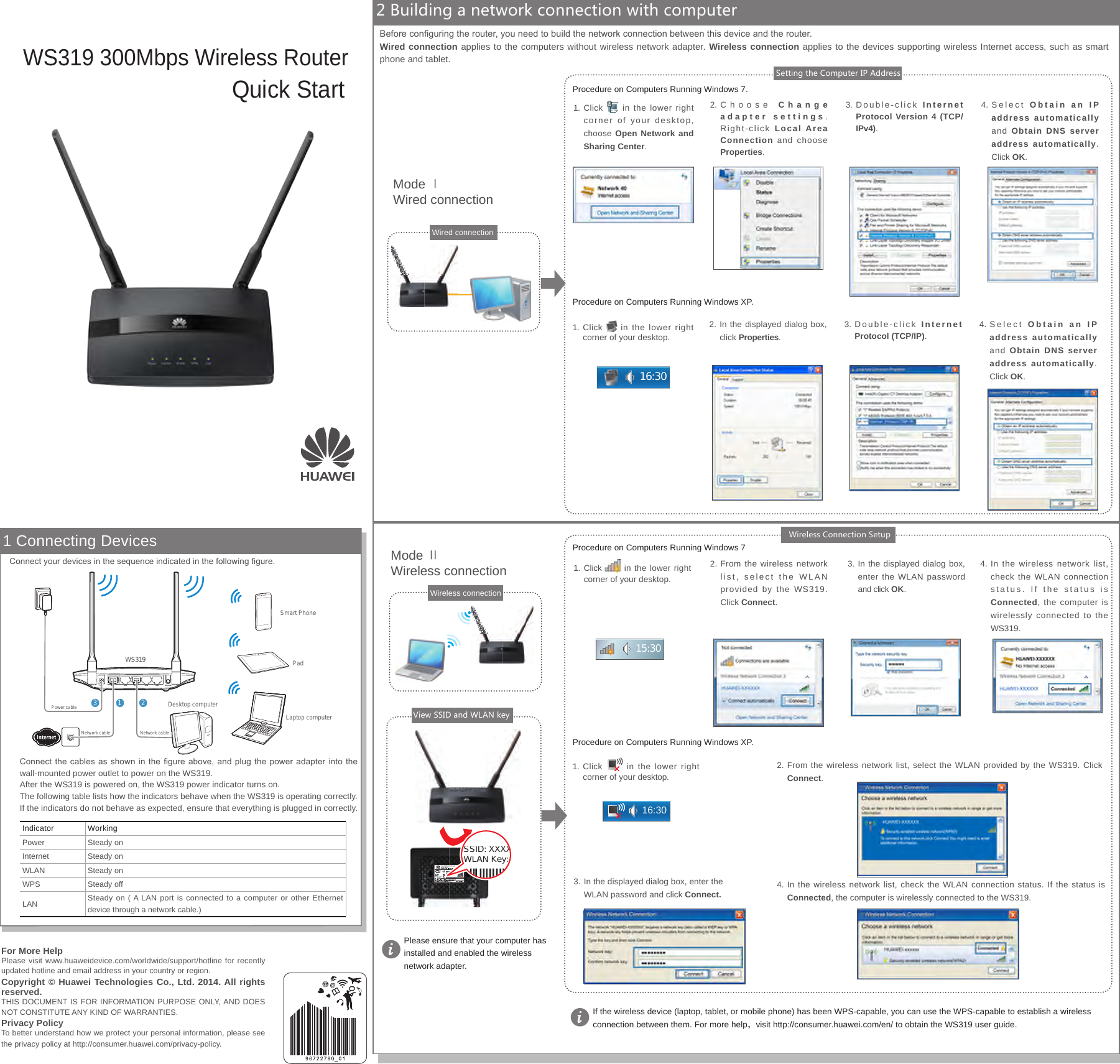 Quick StartWS319 300Mbps Wireless Router2 Building a network connection with computer1 Connecting DevicesSSID: XXXXWLAN Key: 1. Click   in the lower right  corner of your desktop. 2. From the wireless network list, select the WLAN provided by the WS319. Click Connect.3.  In the displayed dialog box, enter the WLAN password and click OK.4. In the wireless network list, check the WLAN connection status. If the status is Connected, the computer is wirelessly connected to the WS319.1. Click in the lower right corner of your desktop, choose Open Network and Sharing Center. 2. Choose  Change adapter settings.  Right-click  Local Area Connection and choose Properties. Procedure on Computers Running Windows 7.Procedure on Computers Running Windows 73. Double-click  Internet Protocol Version 4 (TCP/IPv4).4. Select  Obtain an IP address automatically and  Obtain DNS server address automatically. Click OK.Mode ⅡWireless connectionMode ⅠWired connectionIf the wireless device (laptop, tablet, or mobile phone) has been WPS-capable, you can use the WPS-capable to establish a wireless connection between them. For more help，visit http://consumer.huawei.com/en/ to obtain the WS319 user guide.Please ensure that your computer has installed and enabled the wireless network adapter.View SSID and WLAN keySetting the Computer IP AddressWireless Connection SetupProcedure on Computers Running Windows XP.Procedure on Computers Running Windows XP.1. Click   in the lower right corner of your desktop. 2. In the displayed dialog box, click Properties.3. Double-click  Internet Protocol (TCP/IP).4. Select  Obtain an IP address automatically and  Obtain DNS server address automatically. Click OK.1.  Click   in the lower right corner of your desktop. 2. From the wireless network list, select the WLAN provided by the WS319. Click Connect.3. In the displayed dialog box, enter the WLAN password and click Connect. 4. In the wireless network list, check the WLAN connection status. If the status is Connected, the computer is wirelessly connected to the WS319.Connect the cables as shown in the  gure  above,  and  plug  the  power  adapter  into the wall-mounted power outlet to power on the WS319.After the WS319 is powered on, the WS319 power indicator turns on.The following table lists how the indicators behave when the WS319 is operating correctly. If the indicators do not behave as expected, ensure that everything is plugged in correctly.Indicator WorkingPower Steady onInternet Steady onWLAN Steady onWPS Steady offLAN Steady on ( A LAN port is connected to a computer or other Ethernet device through a network cable.)                   Connect your devices in the sequence indicated in the following gure.Before conguring the router, you need to build the network connection between this device and the router.Wired connection applies to the computers without wireless network adapter. Wireless connection applies to the devices supporting wireless Internet access, such as smart phone and tablet.Wireless connection16:3015:3016:30For More HelpPlease visit www.huaweidevice.com/worldwide/support/hotline for recently updated hotline and email address in your country or region.Copyright © Huawei Technologies Co., Ltd. 2014. All rights reserved.THIS DOCUMENT IS FOR INFORMATION PURPOSE ONLY, AND DOES NOT CONSTITUTE ANY KIND OF WARRANTIES.Privacy PolicyTo better understand how we protect your personal information, please see the privacy policy at http://consumer.huawei.com/privacy-policy.Wired connectionWS319LAN1 LAN2 LAN3 LAN4WANPower WPS/Reset312Desktop computerLaptop computerPadSmart PhonePower cableNetwork cable Network cable