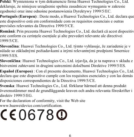 Polski: Wymieniona w tym dokumencie firma Huawei Technologies Co., Ltd. deklaruje, że niniejsze urządzenie spełnia zasadnicze wymagania w zakresie zgodności oraz inne odnośne postanowienia Dyrektywy 1999/5/EC. Português (Europeu) : Deste modo, a Huawei Technologies Co., Ltd. declara que este dispositivo está em conformidade com os requisitos essenciais e outras provisões relevantes da Directiva 1999/5/CE. Română: Prin prezenta Huawei Technologies Co., Ltd. declară că acest dispozitiv este conform cu cerinţele esenţiale şi alte prevederi relevante ale directivei 1999/5/CE. Slovenčina: Huawei Technologies Co., Ltd. týmto vyhlasuje, že zariadenie je v súlade so základnými požiadavkami a inými relevantnými predpismi Smernice 1999/5/ES. Slovenščina: Huawei Technologies Co., Ltd. izjavlja, da je ta naprava v skladu z bistvenimi zahtevami in drugimi ustreznimi določbami Direktive 1999/5/ES. Español (Europeo) : Con el presente documento, Huawei Technologies Co., Ltd. declara que este dispositivo cumple con los requisitos esenciales y con las demás disposiciones correspondientes de la Directiva 1999/5/CE. Svenska: Huawei Technologies Co., Ltd. förklarar härmed att denna produkt överensstämmer med de grundläggande kraven och andra relevanta föreskrifter i direktiv 1999/5/EG. For the declaration of conformity, visit the Web site www.huaweidevice.com/certification.  6 