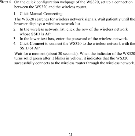 21 1. 2. 3. 4. Step 4 On the quick configuration webpage of the WS320, set up a connection between the WS320 and the wireless router. Click Manual Connecting. The WS320 searches for wireless network signals.Wait patiently until the browser displays a wireless network list. In the wireless network list, click the row of the wireless network whose SSID is AP. In the lower text box, enter the password of the wireless network. Click Connect to connect the WS320 to the wireless network with the SSID of AP. Wait for a moment (about 30 seconds). When the indicator of the WS320 turns solid green after it blinks in yellow, it indicates that the WS320 successfully connects to the wireless router through the wireless network. 