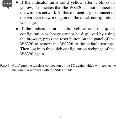  z If the indicator turns solid yellow after it blinks in yellow, it indicates that the WS320 cannot connect to the wireless network.At this moment, try to connect to the wireless network again on the quick configuration webpage. z If the indicator turns solid yellow and the quick configuration webpage cannot be displayed by using the browser, press the reset button on the panel of the WS320 to restore the WS320 to the default settings. Then log in to the quick configuration webpage of the WS320 again.  Step 5 Configure the wireless connection of the PC again, which will connect to the wireless network with the SSID of AP. 23 