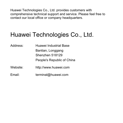  Huawei Technologies Co., Ltd. provides customers with comprehensive technical support and service. Please feel free to contact our local office or company headquarters.  Huawei Technologies Co., Ltd. Address:  Huawei Industrial Base Bantian, Longgang Shenzhen 518129 People&apos;s Republic of China Website:  http://www.huawei.comEmail: terminal@huawei.com 