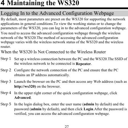 27 4 Maintaining the WS320 Logging In to the Advanced Configuration Webpage By default, most parameters are preset on the WS320 for supporting the network applications in general conditions.To view the working status or to change the parameters of the WS320, you can log in to the advanced configuration webpage. You need to access the advanced configuration webpage through the wireless network of the WS320.The method of accessing the advanced configuration webpage varies with the wireless network status of the WS320 and the wireless router. When the WS320 Is Not Connected to the Wireless Router Step 1 Set up a wireless connection between the PC and the WS320.The SSID of the wireless network to be connected is Repeater. Step 2 Configure the network connection of the PC and ensure that the PC obtains an IP address automatically.  Step 3 Launch the browser on the PC and then access any Web address (such as http://ws320) on the browser. Step 4 In the upper right corner of the quick configuration webpage, click Advanced. Step 5 In the login dialog box, enter the user name (admin by default) and the password (admin by default), and then click Login.After the password is verified, you can access the advanced configuration webpage. 