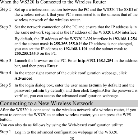 28 When the WS320 Is Connected to the Wireless Router Step 1 Set up a wireless connection between the PC and the WS320.The SSID of the wireless network that your PC is connected to is the same as that of the wireless network of the wireless router. Step 2 Set the network connection of the PC and ensure that the IP address is in the same network segment as the IP address of the WS320 LAN interface.  By default, the IP address of the WS320 LAN interface is 192.168.1.254 and the subnet mask is 255.255.255.0.If the IP address is not changed, you can set the IP address to 192.168.1.101 and the subnet mask to 255.255.255.0 on the PC. Step 3 Launch the browser on the PC. Enter http://192.168.1.254 in the address bar, and then press Enter. Step 4 In the upper right corner of the quick configuration webpage, click Advanced. Step 5 In the login dialog box, enter the user name (admin by default) and the password (admin by default), and then click Login.After the password is verified, you can access the advanced configuration webpage. Connecting to a New Wireless Network After the WS320 is connected to the wireless network of a wireless router, if you want to connect the WS320 to another wireless router, you can press the WPS button. You can also do as follows by using the Web-based configuration utility: Step 1 Log in to the advanced configuration webpage of the WS320. 