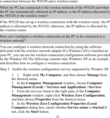 31 a connection between the WS320 and a wireless router. When my PC has connected to the wireless network of the WS320 and when the PC has automatically obtained an IP address, is the IP address allocated by the WS320 or the wireless router?  If the WS320 has set up a wireless connection with the wireless router, the IP address is allocated by the WS320; otherwise, the IP address is allocated by the wireless router. How can I configure a wireless connection on the PC to be connected to a wireless network? You can configure a wireless network connection by using the software delivered with the wireless network adapter.If a Windows OS is installed on your PC, you can use the wireless connection configuration software provided by the Window OS.The following contents take Windows XP as an example and describes how to configure a wireless connection.  Step 1 Enable the wireless configuration service supported by Window XP. 1. 2. 3. 4. 1. Right-click My Computer, and then choose Manage from the shortcut menu. In the Computer Management window, choose Computer Management (Local) &gt; Services and Applications &gt;Services. From the services listed in the right pane of the Computer Management window, right-click Wireless Zero Configuration, and then choose Properties from the shortcut menu. In the Wireless Zero Configuration Properties (Local Computer) dialog box, check whether Service status is Started.If not, click the Start button. 