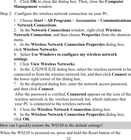 32 5. 1. 2. 3. 4. 5. 6. 7. 8. 9. Click OK to close the dialog box. Then, close the Computer Management window. Step 2 Configure the wireless network connection on your PC. Choose Start &gt; All Programs &gt; Accessories &gt; Communications &gt; Network Connections. In the Network Connections window, right-click Wireless Network Connection, and then choose Properties from the shortcut menu. In the Wireless Network Connection Properties dialog box, click Wireless Networks. Select Use Windows to configure my wireless network settings. Click View Wireless Networks. In the 无线网络连接 dialog box, select the wireless network to be connected to from the wireless network list, and then click Connect in the lower right corner of the dialog box. In the displayed dialog box, enter the network access password, and then click Connect. After the password is verified, Connected appears on the icon of the wireless network in the wireless network list, which indicates that your PC is connected to the wireless network. Close the Wireless Network Connection dialog box. In the Wireless Network Connection Properties dialog box, click OK. How can I quickly restore the WS320 to the default settings? When the WS320 is powered on, press and hold the Reset button of the 