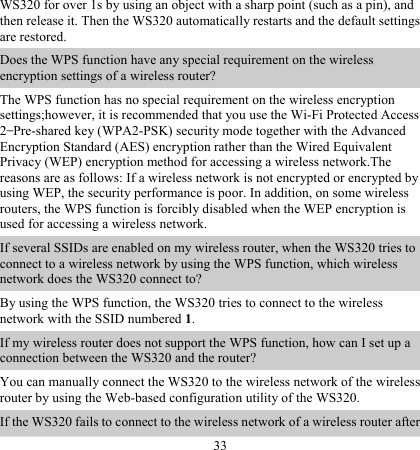 33 WS320 for over 1s by using an object with a sharp point (such as a pin), and then release it. Then the WS320 automatically restarts and the default settings are restored. Does the WPS function have any special requirement on the wireless encryption settings of a wireless router? The WPS function has no special requirement on the wireless encryption settings;however, it is recommended that you use the Wi-Fi Protected Access 2–Pre-shared key (WPA2-PSK) security mode together with the Advanced Encryption Standard (AES) encryption rather than the Wired Equivalent Privacy (WEP) encryption method for accessing a wireless network.The reasons are as follows: If a wireless network is not encrypted or encrypted by using WEP, the security performance is poor. In addition, on some wireless routers, the WPS function is forcibly disabled when the WEP encryption is used for accessing a wireless network. If several SSIDs are enabled on my wireless router, when the WS320 tries to connect to a wireless network by using the WPS function, which wireless network does the WS320 connect to? By using the WPS function, the WS320 tries to connect to the wireless network with the SSID numbered 1. If my wireless router does not support the WPS function, how can I set up a connection between the WS320 and the router? You can manually connect the WS320 to the wireless network of the wireless router by using the Web-based configuration utility of the WS320. If the WS320 fails to connect to the wireless network of a wireless router after 