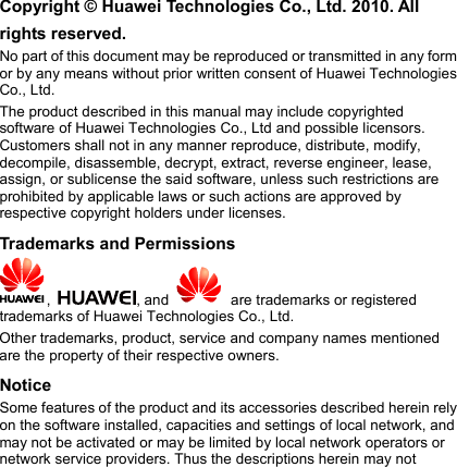 Copyright © Huawei Technologies Co., Ltd. 2010. All rights reserved. No part of this document may be reproduced or transmitted in any form or by any means without prior written consent of Huawei Technologies Co., Ltd. The product described in this manual may include copyrighted software of Huawei Technologies Co., Ltd and possible licensors. Customers shall not in any manner reproduce, distribute, modify, decompile, disassemble, decrypt, extract, reverse engineer, lease, assign, or sublicense the said software, unless such restrictions are prohibited by applicable laws or such actions are approved by respective copyright holders under licenses. Trademarks and Permissions ,  , and     are trademarks or registered trademarks of Huawei Technologies Co., Ltd. Other trademarks, product, service and company names mentioned are the property of their respective owners. Notice Some features of the product and its accessories described herein rely on the software installed, capacities and settings of local network, and may not be activated or may be limited by local network operators or network service providers. Thus the descriptions herein may not  