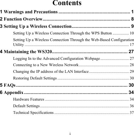 Contents 1 Warnings and Precautions ...................................................... 1 2 Function Overview.................................................................. 8 3 Setting Up a Wireless Connection............................................ 9 Setting Up a Wireless Connection Through the WPS Button ................ 10 Setting Up a Wireless Connection Through the Web-Based Configuration Utility ...................................................................................................... 17 4 Maintaining the WS320......................................................... 27 Logging In to the Advanced Configuration Webpage............................ 27 Connecting to a New Wireless Network................................................. 28 Changing the IP address of the LAN Interface....................................... 29 Restoring Default Settings ...................................................................... 30 5 FAQs .................................................................................... 30 6 Appendix.............................................................................. 34 Hardware Features .................................................................................. 34 Default Settings....................................................................................... 36 Technical Specifications ......................................................................... 37  i 