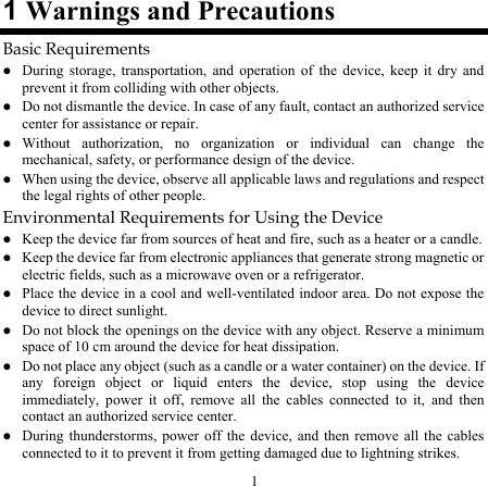 1 1 Warnings and Precautions Basic Requirements z During storage, transportation, and operation of the device, keep it dry and prevent it from colliding with other objects. z Do not dismantle the device. In case of any fault, contact an authorized service center for assistance or repair. z Without authorization, no organization or individual can change the mechanical, safety, or performance design of the device. z When using the device, observe all applicable laws and regulations and respect the legal rights of other people. Environmental Requirements for Using the Device z Keep the device far from sources of heat and fire, such as a heater or a candle. z Keep the device far from electronic appliances that generate strong magnetic or electric fields, such as a microwave oven or a refrigerator. z Place the device in a cool and well-ventilated indoor area. Do not expose the device to direct sunlight. z Do not block the openings on the device with any object. Reserve a minimum space of 10 cm around the device for heat dissipation. z Do not place any object (such as a candle or a water container) on the device. If any foreign object or liquid enters the device, stop using the device immediately, power it off, remove all the cables connected to it, and then contact an authorized service center. z During thunderstorms, power off the device, and then remove all the cables connected to it to prevent it from getting damaged due to lightning strikes. 
