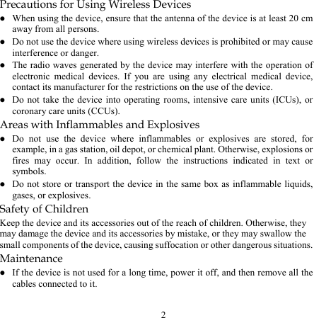 2 Precautions for Using Wireless Devices z When using the device, ensure that the antenna of the device is at least 20 cm away from all persons. z Do not use the device where using wireless devices is prohibited or may cause interference or danger. z The radio waves generated by the device may interfere with the operation of electronic medical devices. If you are using any electrical medical device, contact its manufacturer for the restrictions on the use of the device. z Do not take the device into operating rooms, intensive care units (ICUs), or coronary care units (CCUs). Areas with Inflammables and Explosives z Do not use the device where inflammables or explosives are stored, for example, in a gas station, oil depot, or chemical plant. Otherwise, explosions or fires may occur. In addition, follow the instructions indicated in text or symbols. z Do not store or transport the device in the same box as inflammable liquids, gases, or explosives. Safety of Children Keep the device and its accessories out of the reach of children. Otherwise, they may damage the device and its accessories by mistake, or they may swallow the small components of the device, causing suffocation or other dangerous situations. Maintenance z If the device is not used for a long time, power it off, and then remove all the cables connected to it. 