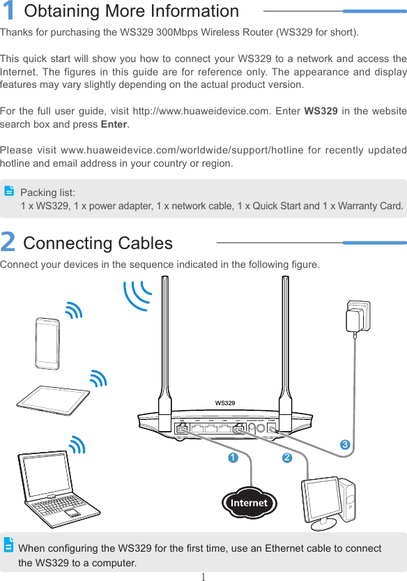 11Obtaining More InformationThanks for purchasing the WS329 300Mbps Wireless Router (WS329 for short).This quick start will show you how to connect your WS329 to a network and access the Internet. The figures in this  guide are  for  reference only. The appearance  and display features may vary slightly depending on the actual product version.For the full user guide,  visit http://www.huaweidevice.com. Enter WS329 in the website search box and press Enter.Please  visit www.huaweidevice.com/worldwide/support/hotline  for  recently updated hotline and email address in your country or region.2Connecting CablesConnect your devices in the sequence indicated in the following gure.Packing list:1 x WS329, 1 x power adapter, 1 x network cable, 1 x Quick Start and 1 x Warranty Card.When conguring the WS329 for the rst time, use an Ethernet cable to connect the WS329 to a computer.123WS329