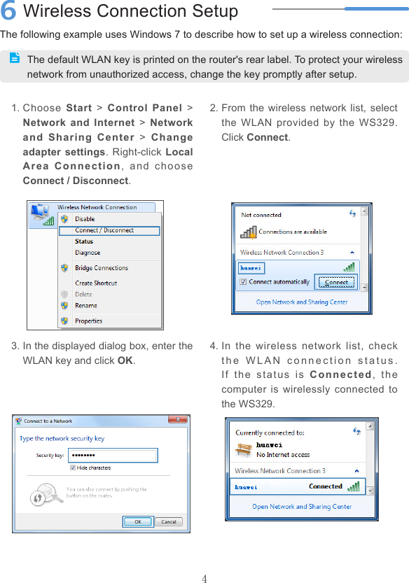 4The following example uses Windows 7 to describe how to set up a wireless connection:6Wireless Connection SetupThe default WLAN key is printed on the router&apos;s rear label. To protect your wireless network from unauthorized access, change the key promptly after setup.1. Choose  Start  &gt;  Control Panel  &gt; Network and Internet  &gt; Network and Sharing Center  &gt;  Change adapter settings. Right-click Local Area Connection,  and  choose Connect / Disconnect.2. From the wireless network list, select the  WLAN  provided  by the WS329. Click Connect.3. In the displayed dialog box, enter the WLAN key and click OK.4. In  the  wireless  network  list,  check t h e   WL A N   c o n n e c t i o n   s t a t u s .  If  the  s tatus  i s   Connected,  the computer is  wirelessly  connected to the WS329.