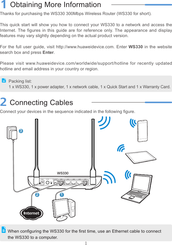 11Obtaining More InformationThanks for purchasing the WS330 300Mbps Wireless Router (WS330 for short).This quick start will show you how to connect your WS330 to a network and access the Internet. The figures in this guide are for reference only. The appearance and display features may vary slightly depending on the actual product version.For the full user guide, visit http://www.huaweidevice.com. Enter WS330 in the website search box and press Enter.Please visit www.huaweidevice.com/worldwide/support/hotline for recently updated hotline and email address in your country or region.2Connecting CablesConnect your devices in the sequence indicated in the following ﬁgure.Packing list:1 x WS330, 1 x power adapter, 1 x network cable, 1 x Quick Start and 1 x Warranty Card.When conﬁguring the WS330 for the ﬁrst time, use an Ethernet cable to connect the WS330 to a computer.123WS330
