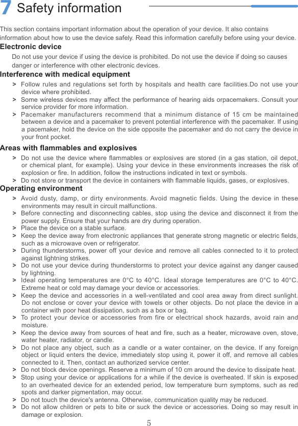 5This section contains important information about the operation of your device. It also contains information about how to use the device safely. Read this information carefully before using your device.Electronic deviceDo not use your device if using the device is prohibited. Do not use the device if doing so causes danger or interference with other electronic devices.Interference with medical equipment &gt;Follow rules and regulations set forth by hospitals and health care facilities.Do not use your device where prohibited. &gt;Some wireless devices may affect the performance of hearing aids orpacemakers. Consult your service provider for more information. &gt;Pacemaker manufacturers recommend that a minimum distance of 15 cm be maintained between a device and a pacemaker to prevent potential interference with the pacemaker. If using a pacemaker, hold the device on the side opposite the pacemaker and do not carry the device in your front pocket.Areas with ammables and explosives &gt;Do not use the device where ammables or explosives are stored (in a gas station, oil depot, or chemical plant, for example). Using your device in these environments increases the risk of explosion or re. In addition, follow the instructions indicated in text or symbols. &gt;Do not store or transport the device in containers with ammable liquids, gases, or explosives.Operating environment &gt;Avoid dusty, damp, or dirty environments. Avoid magnetic fields. Using the device in these environments may result in circuit malfunctions. &gt;Before connecting and disconnecting cables, stop using the device and disconnect it from the power supply. Ensure that your hands are dry during operation. &gt;Place the device on a stable surface. &gt;Keep the device away from electronic appliances that generate strong magnetic or electric elds, such as a microwave oven or refrigerator. &gt;During thunderstorms, power off your device and remove all cables connected to it to protect against lightning strikes. &gt;Do not use your device during thunderstorms to protect your device against any danger caused by lightning. &gt;Ideal operating temperatures are 0°C to 40°C. Ideal storage temperatures are 0°C to 40°C.  Extreme heat or cold may damage your device or accessories. &gt;Keep the device and accessories in a well-ventilated and cool area away from direct sunlight. Do not enclose or cover your device with towels or other objects. Do not place the device in a container with poor heat dissipation, such as a box or bag. &gt;To protect your device or accessories from fire or electrical shock hazards, avoid rain and moisture. &gt;Keep the device away from sources of heat and re, such as a heater, microwave oven, stove, water heater, radiator, or candle. &gt;Do not place any object, such as a candle or a water container, on the device. If any foreign object or liquid enters the device, immediately stop using it, power it off, and remove all cables connected to it. Then, contact an authorized service center. &gt;Do not block device openings. Reserve a minimum of 10 cm around the device to dissipate heat. &gt;Stop using your device or applications for a while if the device is overheated. If skin is exposed to an overheated device for an extended period, low temperature burn symptoms, such as red spots and darker pigmentation, may occur. &gt;Do not touch the device&apos;s antenna. Otherwise, communication quality may be reduced. &gt;Do not allow children or pets to bite or suck the device or accessories. Doing so may result in damage or explosion.7Safety information