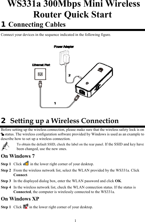 1  WS331a 300Mbps Mini Wireless Router Quick Start 1 Connecting Cables Connect your devices in the sequence indicated in the following figure.    2  Setting up a Wireless Connection Before setting up the wireless connection, please make sure that the wireless safety lock is on  status. The wireless configuration software provided by Windows is used as an example to describe how to set up a wireless connection.  To obtain the default SSID, check the label on the rear panel. If the SSID and key have been changed, use the new ones. On Windows 7 Step 1 Click   in the lower right corner of your desktop. Step 2 From the wireless network list, select the WLAN provided by the WS331a. Click Connect. Step 3 In the displayed dialog box, enter the WLAN password and click OK. Step 4 In the wireless network list, check the WLAN connection status. If the status is Connected, the computer is wirelessly connected to the WS331a. On Windows XP Step 1 Click   in the lower right corner of your desktop. 