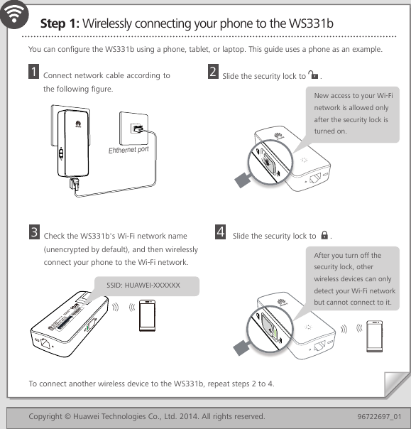 Step 1: Wirelessly connecting your phone to the WS331bYou can configure the WS331b using a phone, tablet, or laptop. This guide uses a phone as an example.Slide the security lock to   .To connect another wireless device to the WS331b, repeat steps 2 to 4.4Copyright © Huawei Technologies Co., Ltd. 2014. All rights reserved.  96722697_01Check the WS331b&apos;s Wi-Fi network name (unencrypted by default), and then wirelessly connect your phone to the Wi-Fi network.3Connect network cable according to the following figure. 1Ehthernet portSlide the security lock to  .2New access to your Wi-Fi network is allowed only after the security lock is turned on.SSID: HUAWEI-XXXXXXAfter you turn off the security lock, other wireless devices can only detect your Wi-Fi network but cannot connect to it.
