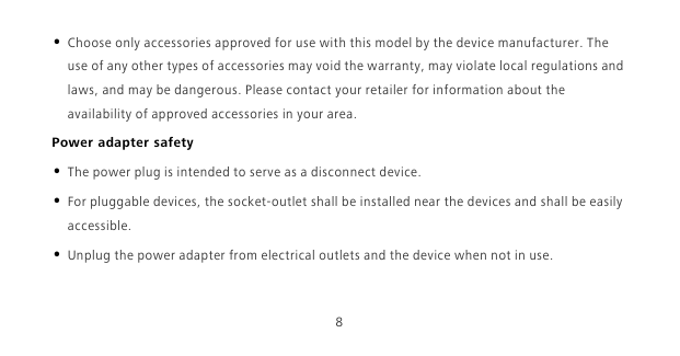 8• Choose only accessories approved for use with this model by the device manufacturer. The use of any other types of accessories may void the warranty, may violate local regulations and laws, and may be dangerous. Please contact your retailer for information about the availability of approved accessories in your area.Power adapter safety• The power plug is intended to serve as a disconnect device.• For pluggable devices, the socket-outlet shall be installed near the devices and shall be easily accessible.• Unplug the power adapter from electrical outlets and the device when not in use.