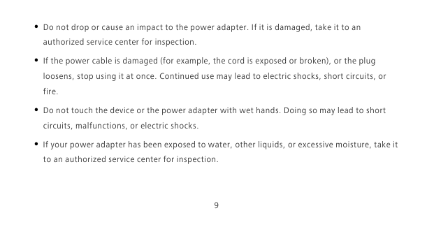 9• Do not drop or cause an impact to the power adapter. If it is damaged, take it to an authorized service center for inspection.• If the power cable is damaged (for example, the cord is exposed or broken), or the plug loosens, stop using it at once. Continued use may lead to electric shocks, short circuits, or fire.• Do not touch the device or the power adapter with wet hands. Doing so may lead to short circuits, malfunctions, or electric shocks.• If your power adapter has been exposed to water, other liquids, or excessive moisture, take it to an authorized service center for inspection.