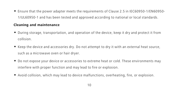 10• Ensure that the power adapter meets the requirements of Clause 2.5 in IEC60950-1/EN60950-1/UL60950-1 and has been tested and approved according to national or local standards.Cleaning and maintenance• During storage, transportation, and operation of the device, keep it dry and protect it from collision. • Keep the device and accessories dry. Do not attempt to dry it with an external heat source, such as a microwave oven or hair dryer. • Do not expose your device or accessories to extreme heat or cold. These environments may interfere with proper function and may lead to fire or explosion. • Avoid collision, which may lead to device malfunctions, overheating, fire, or explosion. 