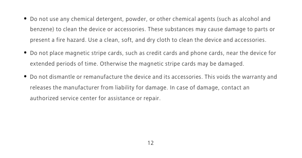 12• Do not use any chemical detergent, powder, or other chemical agents (such as alcohol and benzene) to clean the device or accessories. These substances may cause damage to parts or present a fire hazard. Use a clean, soft, and dry cloth to clean the device and accessories.• Do not place magnetic stripe cards, such as credit cards and phone cards, near the device for extended periods of time. Otherwise the magnetic stripe cards may be damaged.• Do not dismantle or remanufacture the device and its accessories. This voids the warranty and releases the manufacturer from liability for damage. In case of damage, contact an authorized service center for assistance or repair.