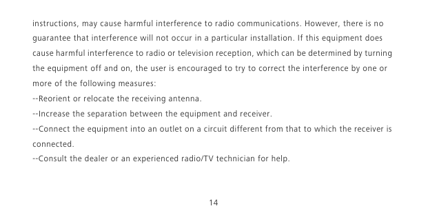 14instructions, may cause harmful interference to radio communications. However, there is no guarantee that interference will not occur in a particular installation. If this equipment does cause harmful interference to radio or television reception, which can be determined by turning the equipment off and on, the user is encouraged to try to correct the interference by one or more of the following measures:--Reorient or relocate the receiving antenna.--Increase the separation between the equipment and receiver.--Connect the equipment into an outlet on a circuit different from that to which the receiver is connected.--Consult the dealer or an experienced radio/TV technician for help.