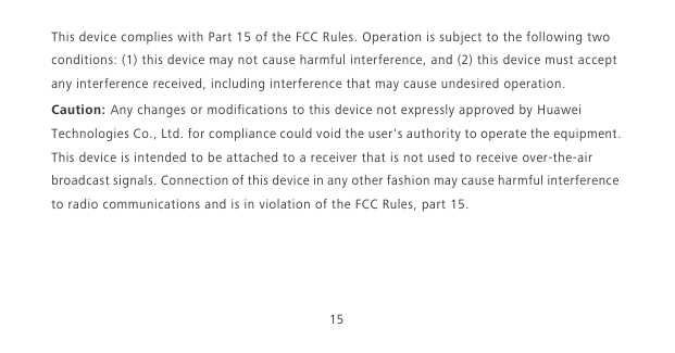 15This device complies with Part 15 of the FCC Rules. Operation is subject to the following two conditions: (1) this device may not cause harmful interference, and (2) this device must accept any interference received, including interference that may cause undesired operation.Caution: Any changes or modifications to this device not expressly approved by Huawei Technologies Co., Ltd. for compliance could void the user&apos;s authority to operate the equipment.This device is intended to be attached to a receiver that is not used to receive over-the-air broadcast signals. Connection of this device in any other fashion may cause harmful interference to radio communications and is in violation of the FCC Rules, part 15.