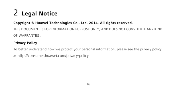 162 Legal NoticeCopyright © Huawei Technologies Co., Ltd. 2014. All rights reserved.THIS DOCUMENT IS FOR INFORMATION PURPOSE ONLY, AND DOES NOT CONSTITUTE ANY KIND OF WARRANTIES.Privacy PolicyTo better understand how we protect your personal information, please see the privacy policy at http://consumer.huawei.com/privacy-policy.