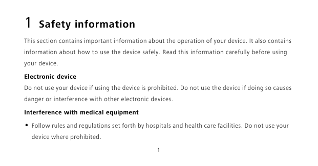 11 Safety informationThis section contains important information about the operation of your device. It also contains information about how to use the device safely. Read this information carefully before using your device.Electronic deviceDo not use your device if using the device is prohibited. Do not use the device if doing so causes danger or interference with other electronic devices.Interference with medical equipment• Follow rules and regulations set forth by hospitals and health care facilities. Do not use your device where prohibited.