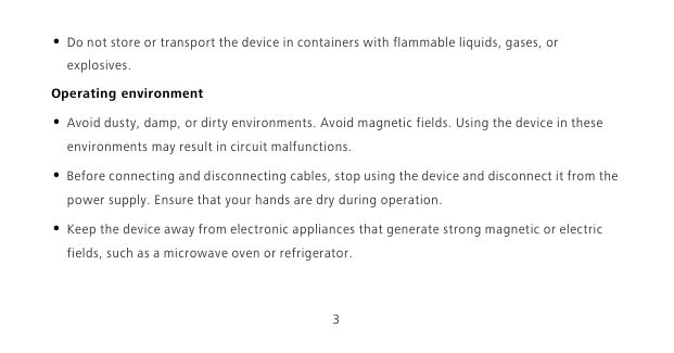 3• Do not store or transport the device in containers with flammable liquids, gases, or explosives.Operating environment• Avoid dusty, damp, or dirty environments. Avoid magnetic fields. Using the device in these environments may result in circuit malfunctions.• Before connecting and disconnecting cables, stop using the device and disconnect it from the power supply. Ensure that your hands are dry during operation.• Keep the device away from electronic appliances that generate strong magnetic or electric fields, such as a microwave oven or refrigerator.