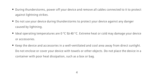 4• During thunderstorms, power off your device and remove all cables connected to it to protect against lightning strikes. • Do not use your device during thunderstorms to protect your device against any danger caused by lightning. • Ideal operating temperatures are 0 °C to 40 °C. Extreme heat or cold may damage your device or accessories.• Keep the device and accessories in a well-ventilated and cool area away from direct sunlight. Do not enclose or cover your device with towels or other objects. Do not place the device in a container with poor heat dissipation, such as a box or bag.