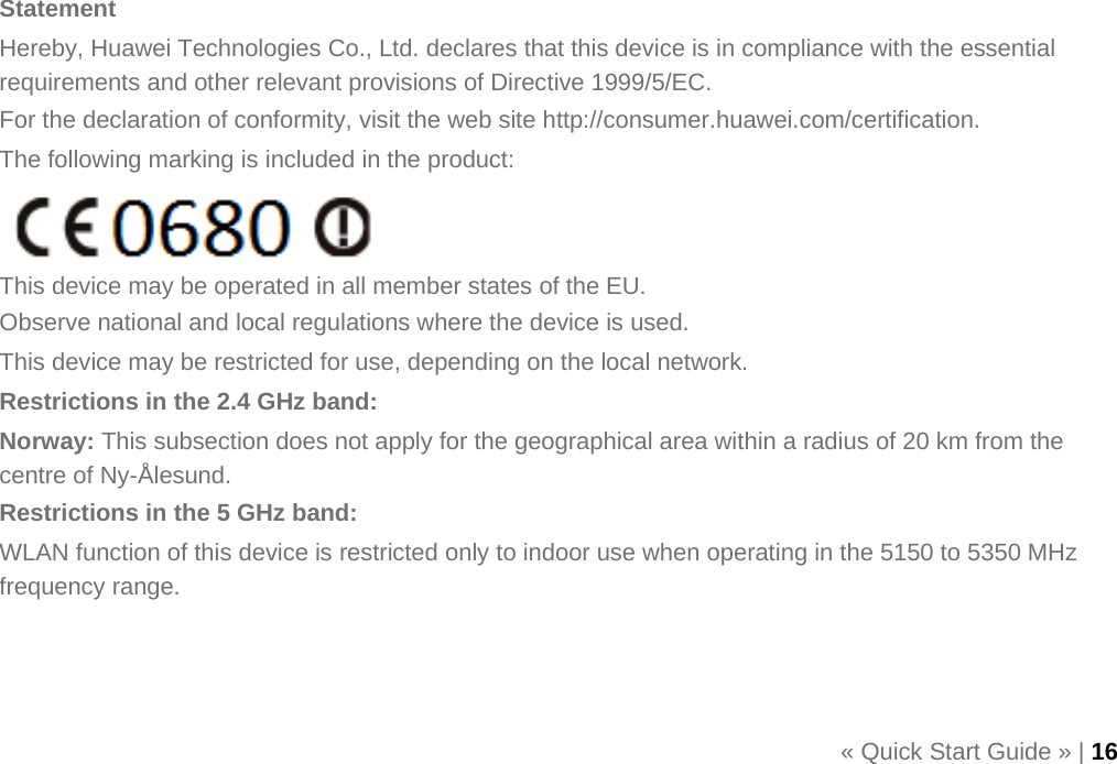      Statement Hereby, Huawei Technologies Co., Ltd. declares that this device is in compliance with the essential requirements and other relevant provisions of Directive 1999/5/EC. For the declaration of conformity, visit the web site http://consumer.huawei.com/certification. The following marking is included in the product:   This device may be operated in all member states of the EU. Observe national and local regulations where the device is used. This device may be restricted for use, depending on the local network. Restrictions in the 2.4 GHz band: Norway: This subsection does not apply for the geographical area within a radius of 20 km from the centre of Ny-Ålesund. Restrictions in the 5 GHz band: WLAN function of this device is restricted only to indoor use when operating in the 5150 to 5350 MHz frequency range.    « Quick Start Guide » | 16