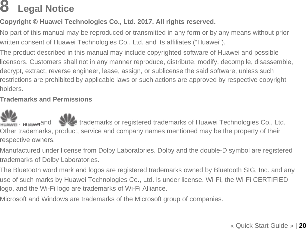       8    Legal Notice Copyright © Huawei Technologies Co., Ltd. 2017. All rights reserved. No part of this manual may be reproduced or transmitted in any form or by any means without prior written consent of Huawei Technologies Co., Ltd. and its affiliates (“Huawei”). The product described in this manual may include copyrighted software of Huawei and possible licensors. Customers shall not in any manner reproduce, distribute, modify, decompile, disassemble, decrypt, extract, reverse engineer, lease, assign, or sublicense the said software, unless such restrictions are prohibited by applicable laws or such actions are approved by respective copyright holders. Trademarks and Permissions  ,     , and     are trademarks or registered trademarks of Huawei Technologies Co., Ltd. Other trademarks, product, service and company names mentioned may be the property of their respective owners. Manufactured under license from Dolby Laboratories. Dolby and the double-D symbol are registered trademarks of Dolby Laboratories. The Bluetooth word mark and logos are registered trademarks owned by Bluetooth SIG, Inc. and any use of such marks by Huawei Technologies Co., Ltd. is under license. Wi-Fi, the Wi-Fi CERTIFIED logo, and the Wi-Fi logo are trademarks of Wi-Fi Alliance. Microsoft and Windows are trademarks of the Microsoft group of companies.  « Quick Start Guide » | 20