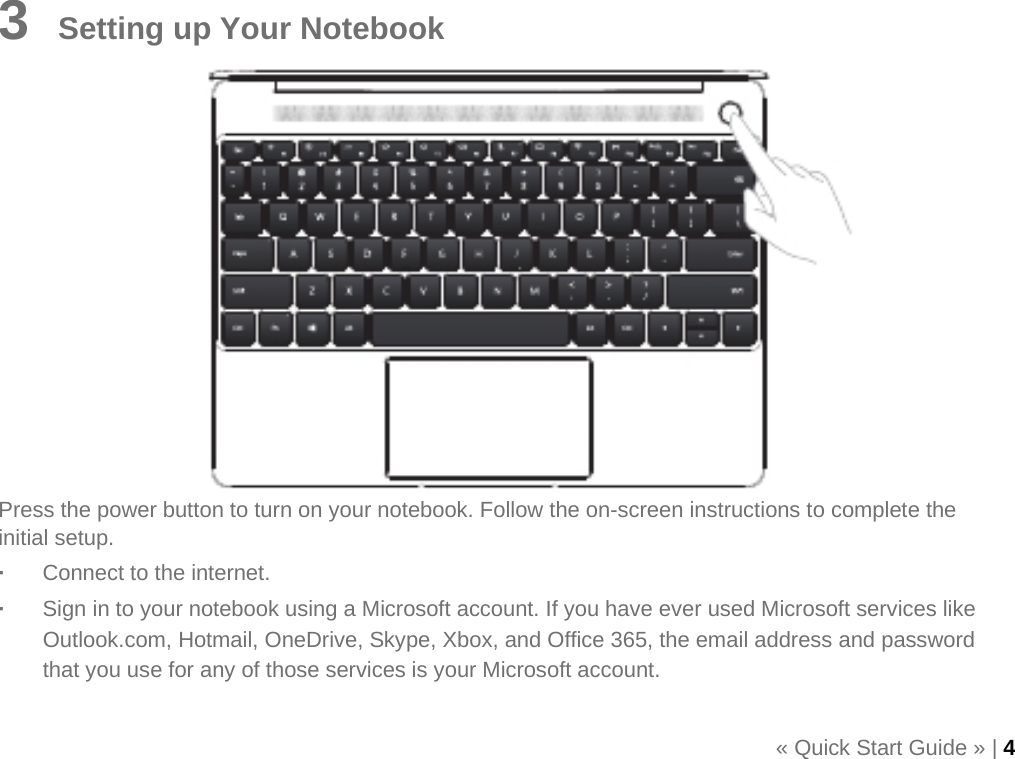    3    Setting up Your Notebook               Press the power button to turn on your notebook. Follow the on-screen instructions to complete the initial setup. ·  Connect to the internet. ·  Sign in to your notebook using a Microsoft account. If you have ever used Microsoft services like Outlook.com, Hotmail, OneDrive, Skype, Xbox, and Office 365, the email address and password that you use for any of those services is your Microsoft account.  « Quick Start Guide » | 4