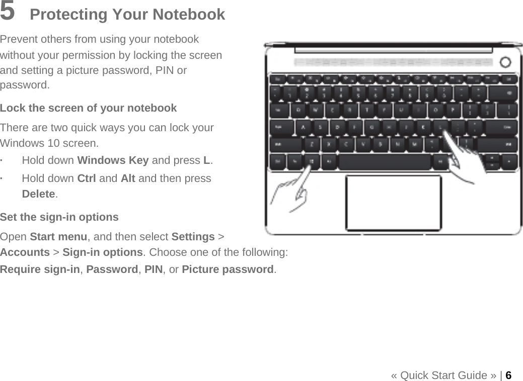   5    Protecting Your Notebook Prevent others from using your notebook without your permission by locking the screen and setting a picture password, PIN or password. Lock the screen of your notebook There are two quick ways you can lock your Windows 10 screen. ·  Hold down Windows Key and press L. ·  Hold down Ctrl and Alt and then press Delete. Set the sign-in options Open Start menu, and then select Settings &gt; Accounts &gt; Sign-in options. Choose one of the following: Require sign-in, Password, PIN, or Picture password.      « Quick Start Guide » | 6